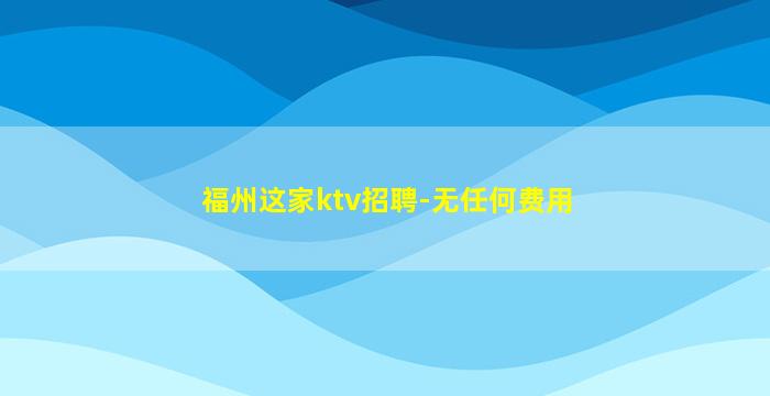 福州这家ktv招聘-无任何费用